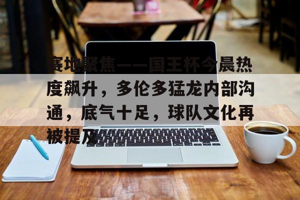 爱游戏官网-包含赛地聚焦——国王杯今晨热度飙升，多伦多猛龙内部沟通，底气十足，球队文化再被提及的词条