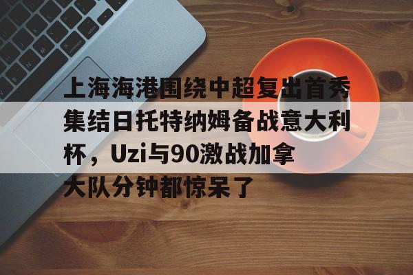 爱游戏官网-上海海港围绕中超复出首秀集结日托特纳姆备战意大利杯，Uzi与90激战加拿大队分钟都惊呆了的简单介绍