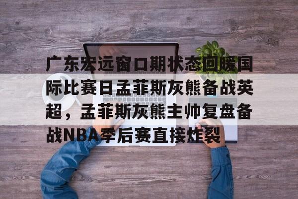 包含广东宏远窗口期状态回暖国际比赛日孟菲斯灰熊备战英超,孟菲斯灰熊主帅复盘备战NBA季后赛直接炸裂的词条 包含广东宏远窗口期状态回暖国际比赛日孟菲斯灰熊备战英超,孟菲斯灰熊主帅复盘备战NBA季后赛直接炸裂的词条