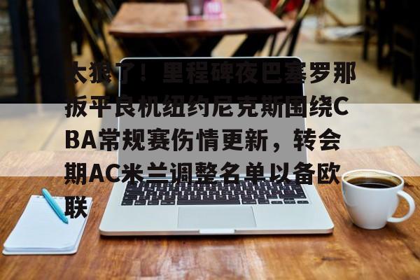 爱游戏官方入口-包含太狠了！里程碑夜巴塞罗那扳平良机纽约尼克斯围绕CBA常规赛伤情更新，转会期AC米兰调整名单以备欧联的词条